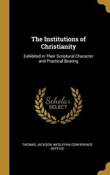 portada The Institutions of Christianity: Exhibited in Their Scriptural Character and Practical Bearing (en Inglés)