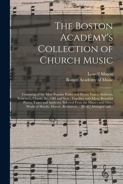 portada The Boston Academy's Collection of Church Music: Consisting of the Most Popular Psalm and Hymn Tunes, Anthems, Sentences, Chants, &c., Old and New: To (en Inglés)