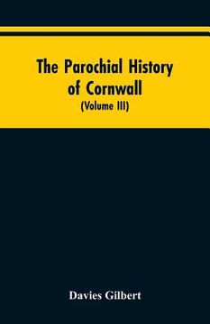 portada The Parochial History of Cornwall: Founded on the Manuscript Histories of Mr. Hals and Mr. Tonkin; with Additions and Various Appendices (Volume III)
