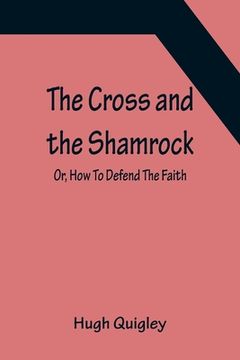 portada The Cross and the Shamrock; Or, How To Defend The Faith. An Irish-American Catholic Tale Of Real Life, Descriptive Of The Temptations, Sufferings, Tri