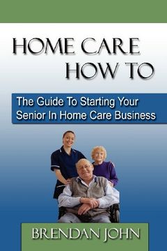 home care how to: the guide to starting your senior in home care business (en Inglés)