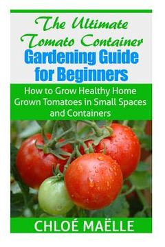 portada The Ultimate Tomato Container Gardening Guide for Beginners: How to Grow Homegrown Tomatoes in Small Spaces and Containers (in English)