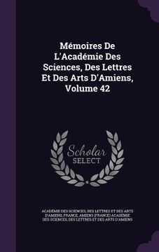 portada Mémoires De L'Académie Des Sciences, Des Lettres Et Des Arts D'Amiens, Volume 42 (en Inglés)