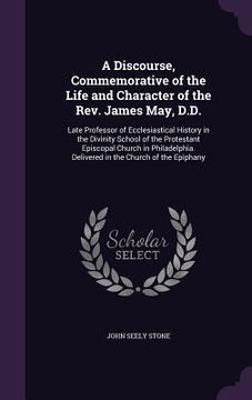 portada A Discourse, Commemorative of the Life and Character of the Rev. James May, D.D.: Late Professor of Ecclesiastical History in the Divinity School of t (en Inglés)