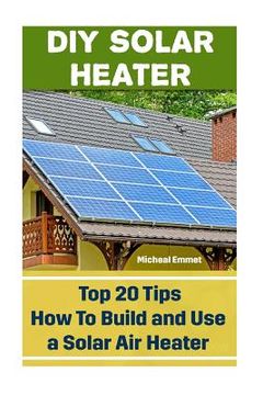 portada DIY Solar Heater: Top 20 Tips How To Build and Use a Solar Air Heater: (Power Generation) (en Inglés)