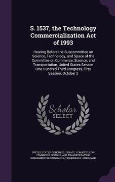 portada S. 1537, the Technology Commercialization Act of 1993: Hearing Before the Subcommittee on Science, Technology, and Space of the Committee on Commerce, (en Inglés)