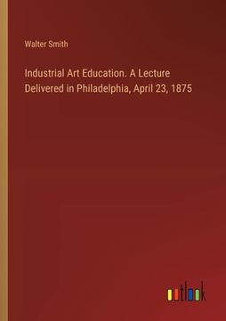 portada Industrial Art Education. A Lecture Delivered in Philadelphia, April 23, 1875 (en Inglés)