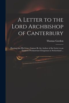 portada A Letter to the Lord Archbishop of Canterbury: Proving That His Grace Cannot Be the Author of the Letter to an Eminent Presbyterian Clergyman in Switz (en Inglés)