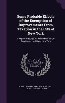 portada Some Probable Effects of the Exemption of Improvements From Taxation in the City of New York: A Report Prepared for the Committee On Taxation of the C (in English)