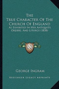 portada the true character of the church of england: as exhibited in her antiquity, orders, and liturgy (1838) (en Inglés)