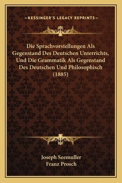 portada Die Sprachvorstellungen Als Gegenstand Des Deutschen Unterrichts, Und Die Grammatik Als Gegenstand Des Deutschen Und Philosophisch (1885) (en Alemán)