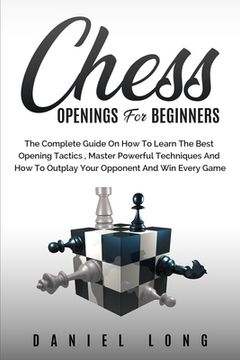 portada Chess Openings for Beginners: The Complete Guide On How To Learn The Best Opening Tactics, Master Powerful Techniques And How To Outplay Your Oppone (en Inglés)