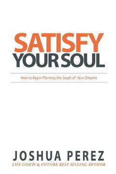 portada Satisfy Your Soul: How to Begin Planting the Seeds of Your Dreams (en Inglés)