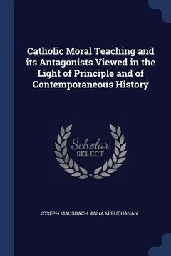 portada Catholic Moral Teaching and its Antagonists Viewed in the Light of Principle and of Contemporaneous History (en Inglés)