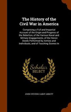 portada The History of the Civil War in America: Comprising a Full and Impartial Account of the Origin and Progress of the Rebellion, of the Various Naval and (in English)