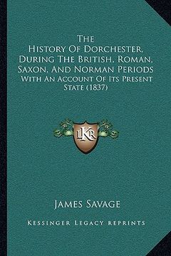 portada the history of dorchester, during the british, roman, saxon, the history of dorchester, during the british, roman, saxon, and norman periods and norma (en Inglés)