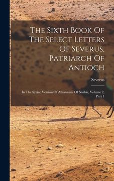 portada The Sixth Book Of The Select Letters Of Severus, Patriarch Of Antioch: In The Syriac Version Of Athanasius Of Nisibis, Volume 2, Part 1 (en Inglés)