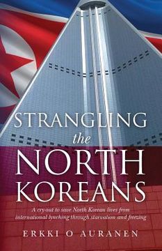portada Strangling the North Koreans: A cry-out to save North Korean lives from international lynching through starvation and freezing (en Inglés)