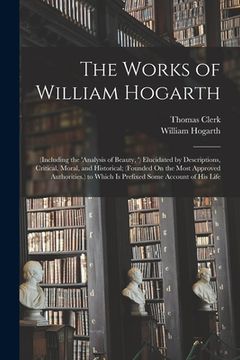 portada The Works of William Hogarth: (Including the 'analysis of Beauty, ') Elucidated by Descriptions, Critical, Moral, and Historical; (Founded On the Mo (en Inglés)