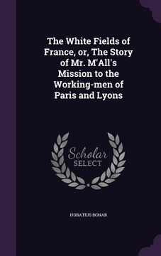 portada The White Fields of France, or, The Story of Mr. M'All's Mission to the Working-men of Paris and Lyons (en Inglés)