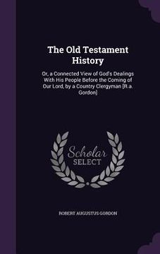 portada The Old Testament History: Or, a Connected View of God's Dealings With His People Before the Coming of Our Lord, by a Country Clergyman [R.a. Gor (en Inglés)