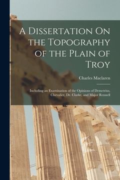 portada A Dissertation On the Topography of the Plain of Troy: Including an Examination of the Opinions of Demetrius, Chevalier, Dr. Clarke, and Major Rennell (en Inglés)