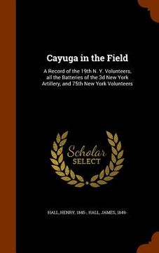 portada Cayuga in the Field: A Record of the 19th N. Y. Volunteers, all the Batteries of the 3d New York Artillery, and 75th New York Volunteers (in English)