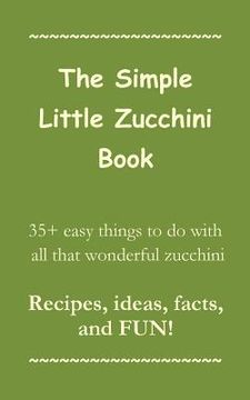 portada The Simple Little Zucchini Book: 35+ easy things to do with all that wonderful zucchini -- Recipes, ideas, facts, and FUN! (en Inglés)