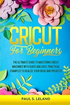 portada Cricut for Beginners: The Ultimate Guide to Mastering Cricut Machines With Quick and Easy, Practical Examples to Realize Your Ideas and Proj (en Inglés)