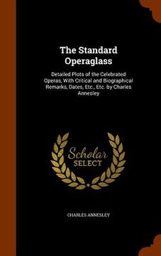 portada The Standard Operaglass: Detailed Plots of the Celebrated Operas, With Critical and Biographical Remarks, Dates, Etc., Etc. by Charles Annesley (en Inglés)