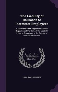 portada The Liability of Railroads to Interstate Employees: A Study of Certain Aspects of Federal Regulation of the Remedy for Death Or Injury to Employees in (in English)