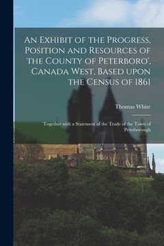 portada An Exhibit of the Progress, Position and Resources of the County of Peterboro', Canada West, Based Upon the Census of 1861 [microform]: Together With (en Inglés)