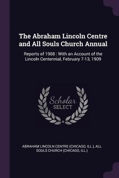 portada The Abraham Lincoln Centre and All Souls Church Annual: Reports of 1908: With an Account of the Lincoln Centennial, February 7-13, 1909 (in English)