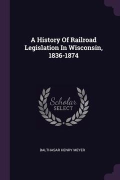 portada A History Of Railroad Legislation In Wisconsin, 1836-1874 (en Inglés)