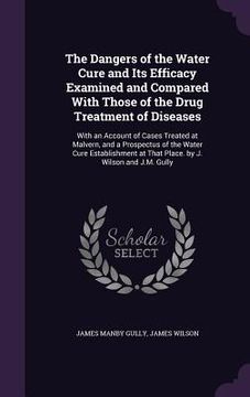 portada The Dangers of the Water Cure and Its Efficacy Examined and Compared With Those of the Drug Treatment of Diseases: With an Account of Cases Treated at (en Inglés)