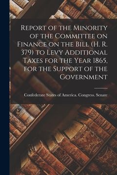 portada Report of the Minority of the Committee on Finance on the Bill (H. R. 379) to Levy Additional Taxes for the Year 1865, for the Support of the Governme