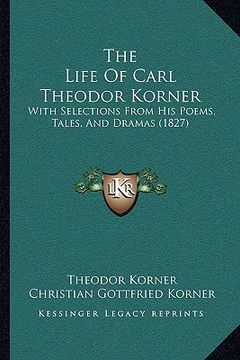 portada the life of carl theodor korner: with selections from his poems, tales, and dramas (1827) (en Inglés)