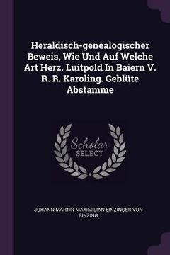 portada Heraldisch-genealogischer Beweis, Wie Und Auf Welche Art Herz. Luitpold In Baiern V. R. R. Karoling. Geblüte Abstamme (in English)