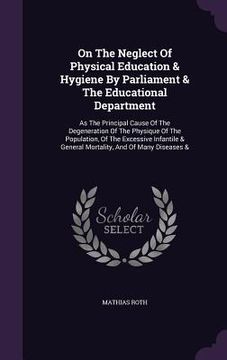 portada On The Neglect Of Physical Education & Hygiene By Parliament & The Educational Department: As The Principal Cause Of The Degeneration Of The Physique (en Inglés)