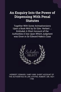 portada An Enquiry Into the Power of Dispensing With Penal Statutes: Together With Some Animadversions Upon a Book Writ by Sir Edw. Herbert ... Entituled, A S (en Inglés)