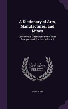 portada A Dictionary of Arts, Manufactures, and Mines: Containing a Clear Exposition of Their Principles and Practice, Volume 1