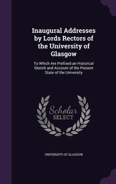 portada Inaugural Addresses by Lords Rectors of the University of Glasgow: To Which Are Prefixed an Historical Sketch and Account of the Present State of the