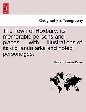 portada the town of roxbury: its memorable persons and places, ... with ... illustrations of its old landmarks and noted personages. (en Inglés)