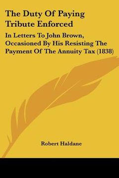 portada the duty of paying tribute enforced: in letters to john brown, occasioned by his resisting the payment of the annuity tax (1838) (en Inglés)