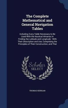 portada The Complete Mathematical and General Navigation Tables: Including Every Table Necessary to Be Used With the Nautical Almanac in Finding the Latitude ... Principles of Their Construction, and Thei