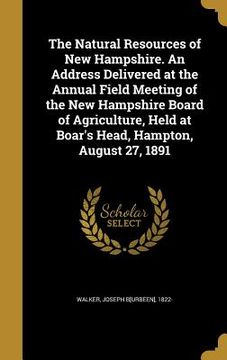 portada The Natural Resources of New Hampshire. An Address Delivered at the Annual Field Meeting of the New Hampshire Board of Agriculture, Held at Boar's Hea (en Inglés)