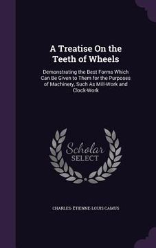 portada A Treatise On the Teeth of Wheels: Demonstrating the Best Forms Which Can Be Given to Them for the Purposes of Machinery, Such As Mill-Work and Clock-