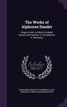 portada The Works of Alphonse Daudet: Kings in Exile, to Which Is Added Scenes and Fancies; Tr. by Katharine P. Wormeley (en Inglés)
