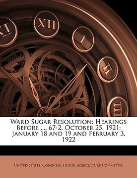 portada ward sugar resolution: hearings before ..., 67-2, october 25, 1921; january 18 and 19 and february 3, 1922 (en Inglés)