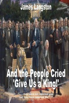 portada And the People Cried, "Give Us a King!": ". . . they have not rejected thee, but they have rejected me. . ." (en Inglés)